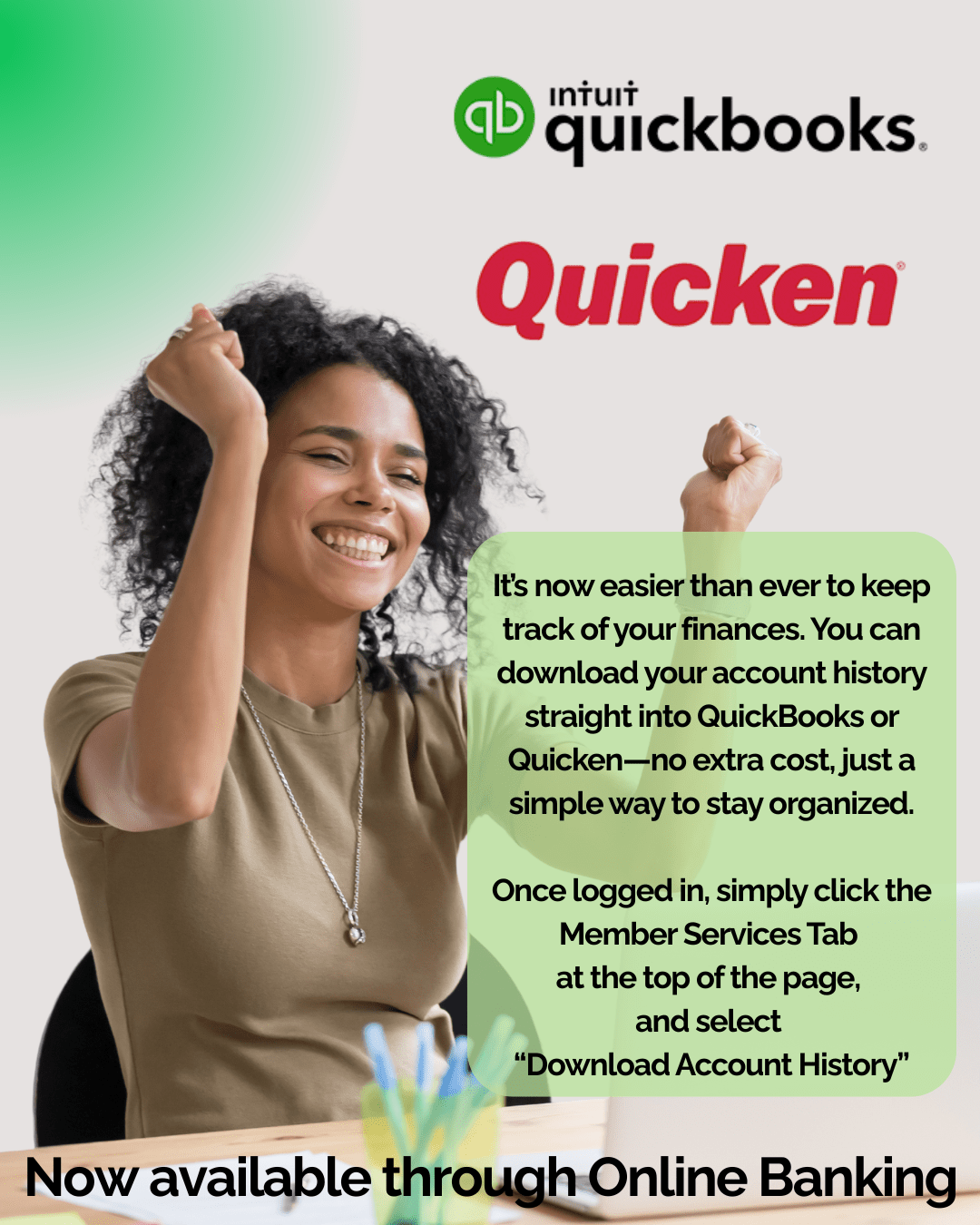 It’s now easier than ever to keep track of your finances. You can download your account history straight into QuickBooks or Quicken—no extra cost, just a simple way to stay organized.

Once logged in, simply click the Member Services Tab at the top of the page, 
and select “Download Account History”
